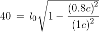 40\: =\: { l }_{ 0 }{ \sqrt { 1-\cfrac { { (0.8c) }^{ 2 } }{ { (1c) }^{ 2 } } } }